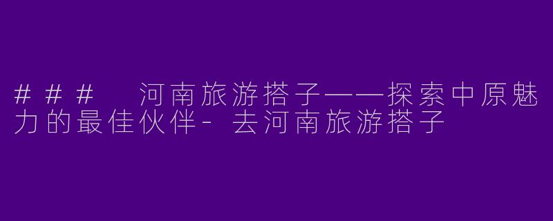 ### 河南旅游搭子——探索中原魅力的最佳伙伴-去河南旅游搭子