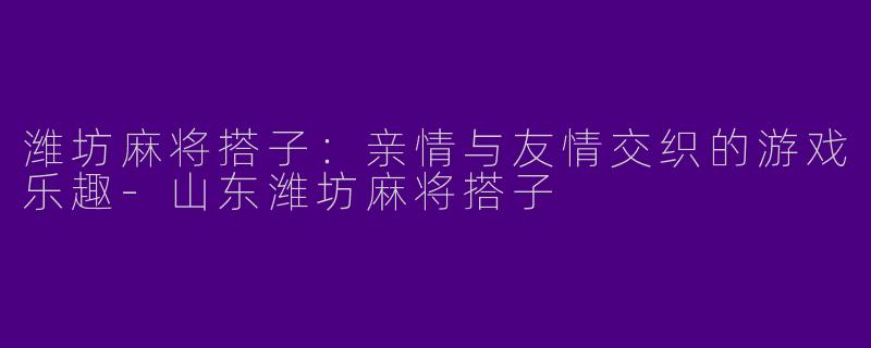 潍坊麻将搭子：亲情与友情交织的游戏乐趣-山东潍坊麻将搭子