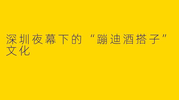 深圳夜幕下的“蹦迪酒搭子”文化