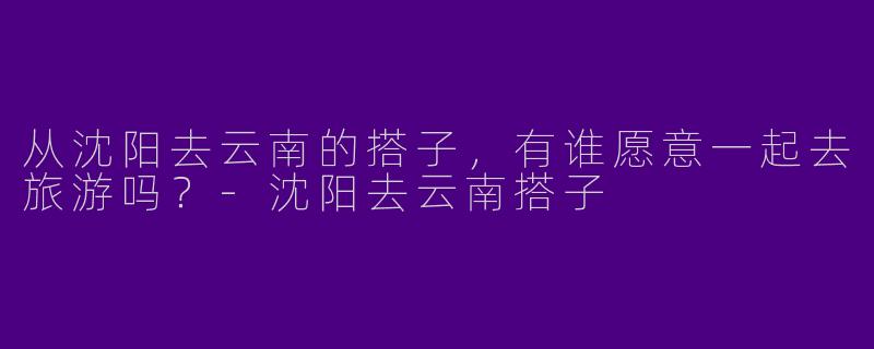从沈阳去云南的搭子,有谁愿意一起去旅游吗?