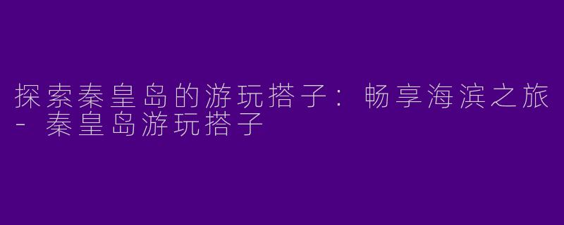 探索秦皇岛的游玩搭子：畅享海滨之旅