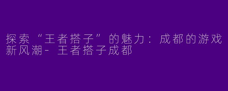 探索“王者搭子”的魅力：成都的游戏新风潮-王者搭子成都