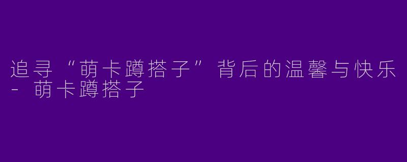 追寻“萌卡蹲搭子”背后的温馨与快乐-萌卡蹲搭子