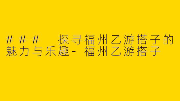 ### 探寻福州乙游搭子的魅力与乐趣-福州乙游搭子
