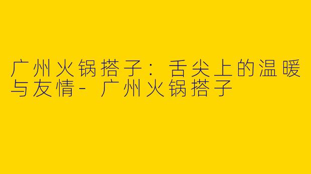 广州火锅搭子：舌尖上的温暖与友情-广州火锅搭子
