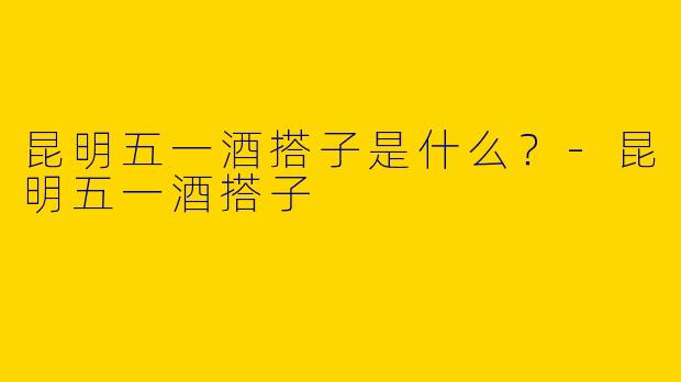 昆明五一酒搭子是什么？-昆明五一酒搭子