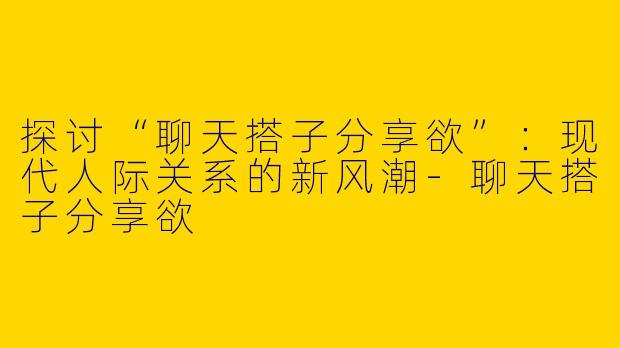 探讨“聊天搭子分享欲”：现代人际关系的新风潮-聊天搭子分享欲