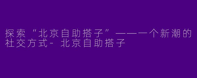 探索“北京自助搭子”——一个新潮的社交方式-北京自助搭子