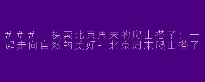 ### 探索北京周末的爬山搭子：一起走向自然的美好-北京周末爬山搭子