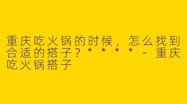 重庆吃火锅的时候,怎么找到合适的搭子?****