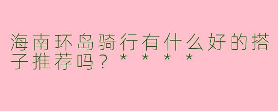 海南环岛骑行有什么好的搭子推荐吗？****
