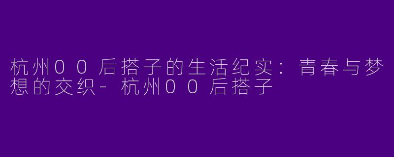 杭州00后搭子的生活纪实：青春与梦想的交织-杭州00后搭子