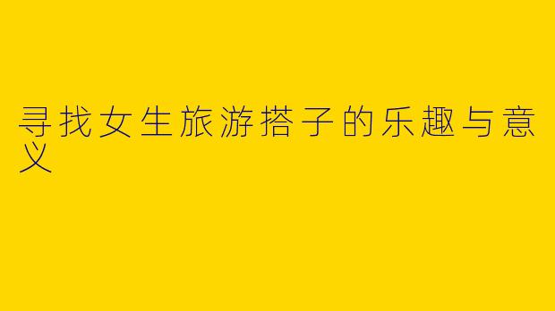 寻找女生旅游搭子的乐趣与意义