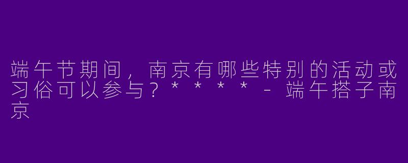 端午节期间，南京有哪些特别的活动或习俗可以参与？****-端午搭子南京