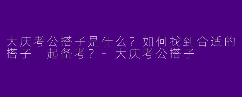 大庆考公搭子是什么？如何找到合适的搭子一起备考？