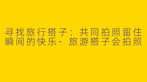 寻找旅行搭子:共同拍照留住瞬间的快乐