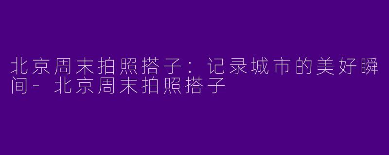 北京周末拍照搭子:记录城市的美好瞬间