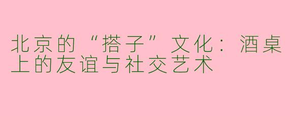 北京的“搭子”文化：酒桌上的友谊与社交艺术