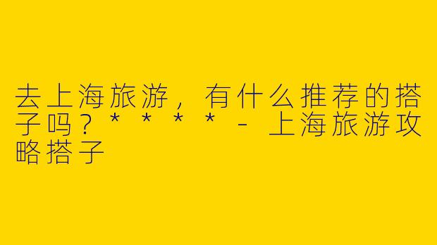 去上海旅游,有什么推荐的搭子吗?****