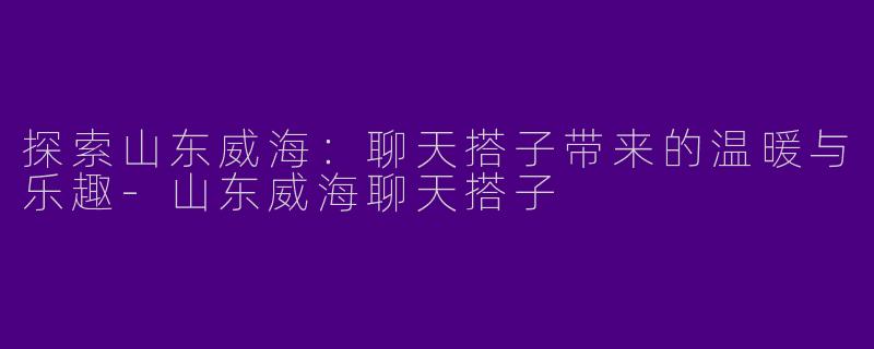 探索山东威海：聊天搭子带来的温暖与乐趣-山东威海聊天搭子
