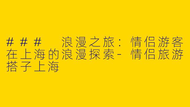 ### 浪漫之旅：情侣游客在上海的浪漫探索-情侣旅游搭子上海