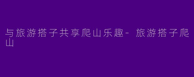 与旅游搭子共享爬山乐趣-旅游搭子爬山
