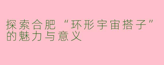 探索合肥“环形宇宙搭子”的魅力与意义