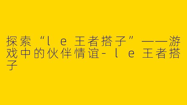 探索“le王者搭子”——游戏中的伙伴情谊-le王者搭子