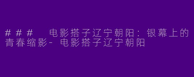 ### 电影搭子辽宁朝阳：银幕上的青春缩影-电影搭子辽宁朝阳