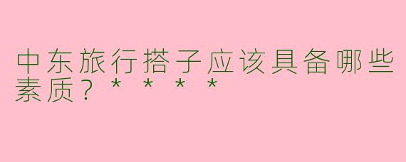 中东旅行搭子应该具备哪些素质？****