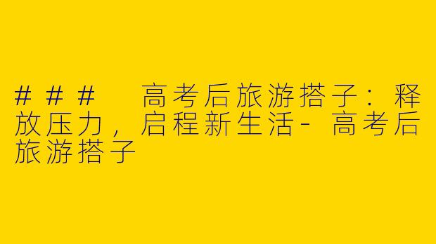 ### 高考后旅游搭子：释放压力，启程新生活-高考后旅游搭子