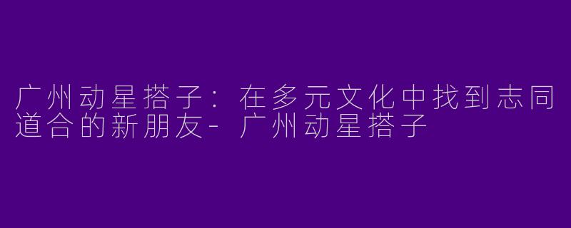广州动星搭子：在多元文化中找到志同道合的新朋友-广州动星搭子