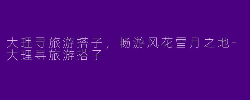 大理寻旅游搭子，畅游风花雪月之地-大理寻旅游搭子