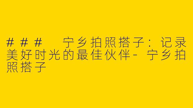 ### 宁乡拍照搭子：记录美好时光的最佳伙伴-宁乡拍照搭子