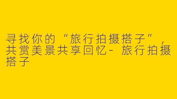 寻找你的“旅行拍摄搭子”，共赏美景共享回忆