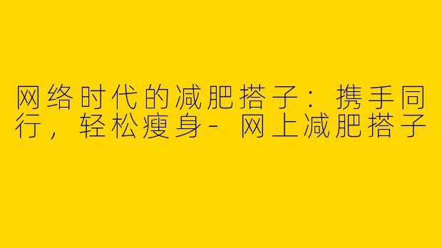 网络时代的减肥搭子：携手同行，轻松瘦身-网上减肥搭子