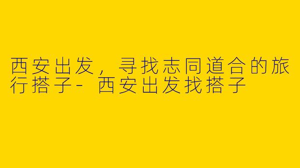 西安出发，寻找志同道合的旅行搭子-西安出发找搭子