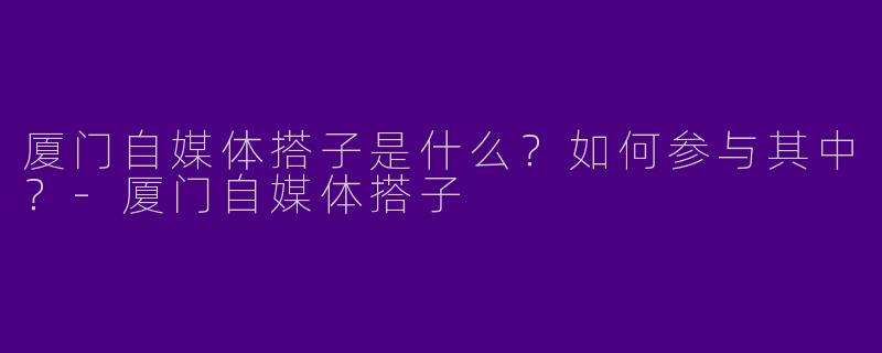 厦门自媒体搭子是什么?如何参与其中?