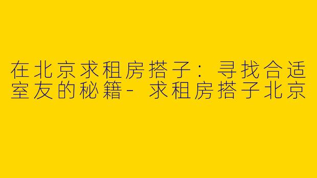 在北京求租房搭子：寻找合适室友的秘籍-求租房搭子北京
