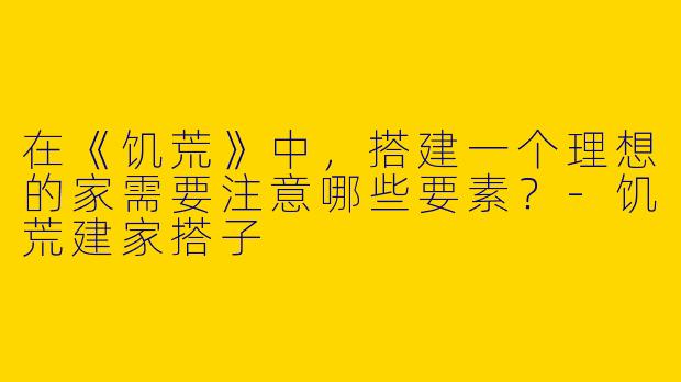 在《饥荒》中，搭建一个理想的家需要注意哪些要素？