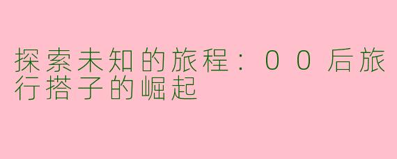 探索未知的旅程：00后旅行搭子的崛起