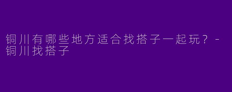 铜川有哪些地方适合找搭子一起玩？