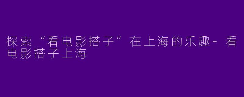 探索“看电影搭子”在上海的乐趣