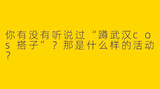 你有没有听说过“蹲武汉cos搭子”?那是什么样的活动?