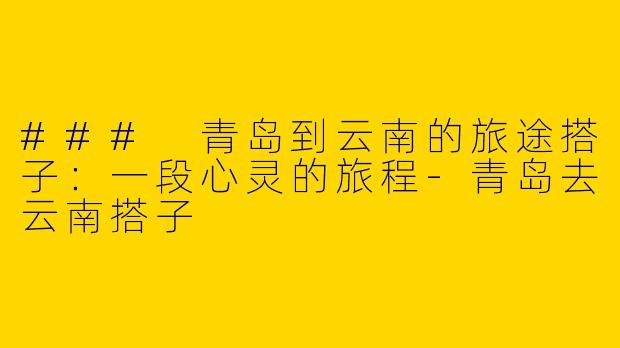 ### 青岛到云南的旅途搭子：一段心灵的旅程-青岛去云南搭子