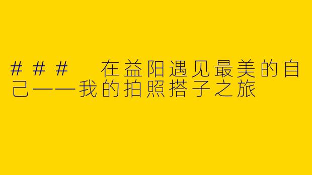 ### 在益阳遇见最美的自己——我的拍照搭子之旅