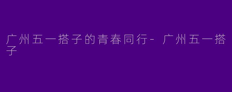 广州五一搭子的青春同行-广州五一搭子