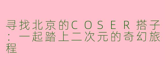 寻找北京的COSER搭子：一起踏上二次元的奇幻旅程