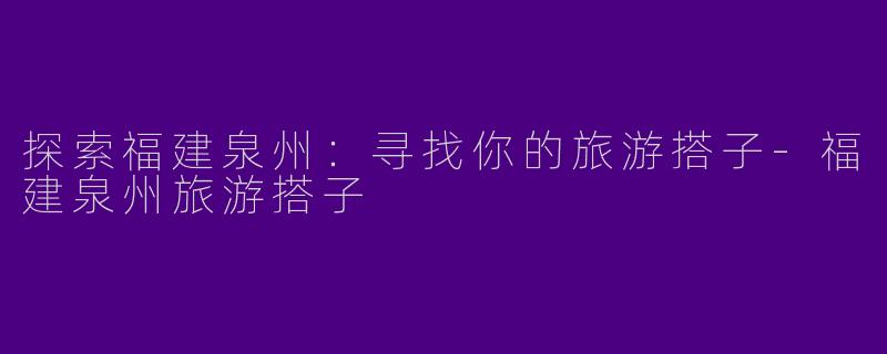 探索福建泉州：寻找你的旅游搭子-福建泉州旅游搭子