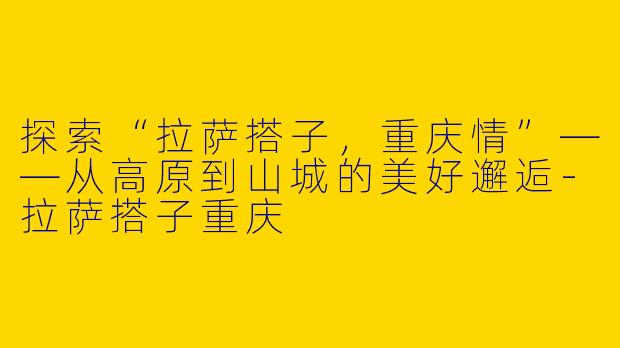 探索“拉萨搭子，重庆情”——从高原到山城的美好邂逅-拉萨搭子重庆
